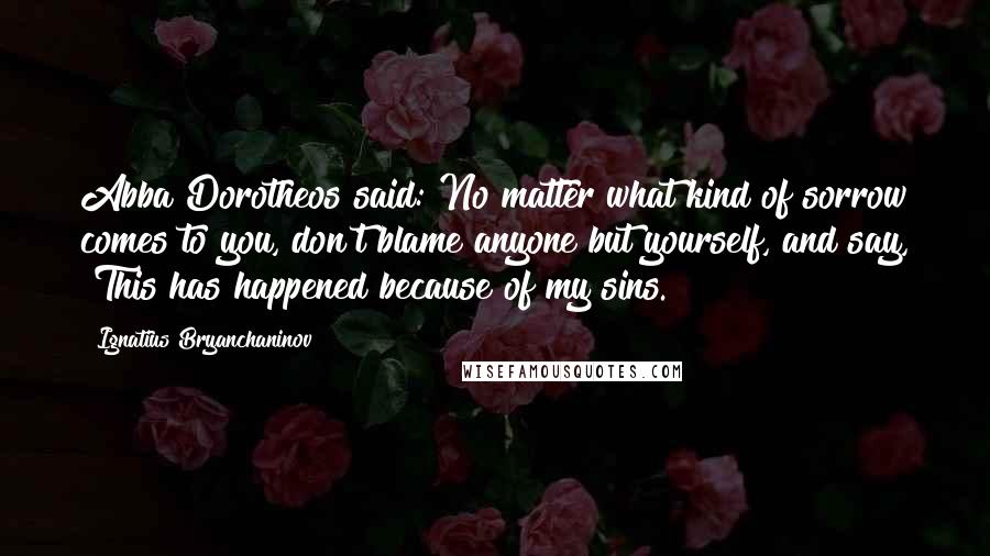 Ignatius Bryanchaninov Quotes: Abba Dorotheos said: No matter what kind of sorrow comes to you, don't blame anyone but yourself, and say, "This has happened because of my sins."