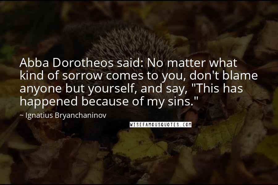 Ignatius Bryanchaninov Quotes: Abba Dorotheos said: No matter what kind of sorrow comes to you, don't blame anyone but yourself, and say, "This has happened because of my sins."