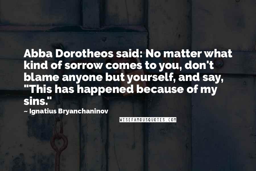 Ignatius Bryanchaninov Quotes: Abba Dorotheos said: No matter what kind of sorrow comes to you, don't blame anyone but yourself, and say, "This has happened because of my sins."
