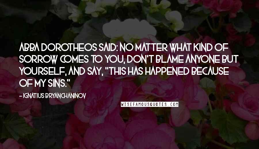 Ignatius Bryanchaninov Quotes: Abba Dorotheos said: No matter what kind of sorrow comes to you, don't blame anyone but yourself, and say, "This has happened because of my sins."