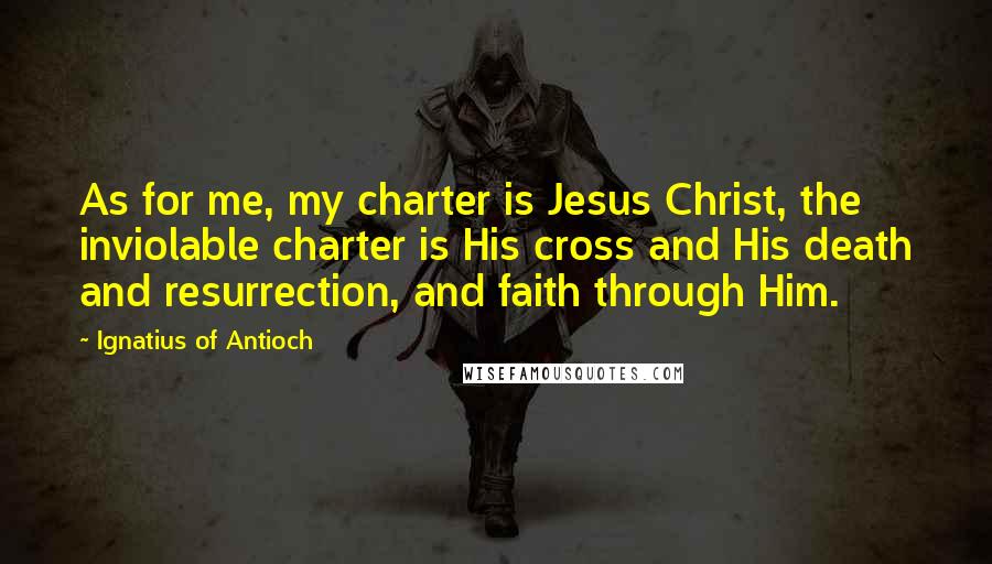 Ignatius Of Antioch Quotes: As for me, my charter is Jesus Christ, the inviolable charter is His cross and His death and resurrection, and faith through Him.