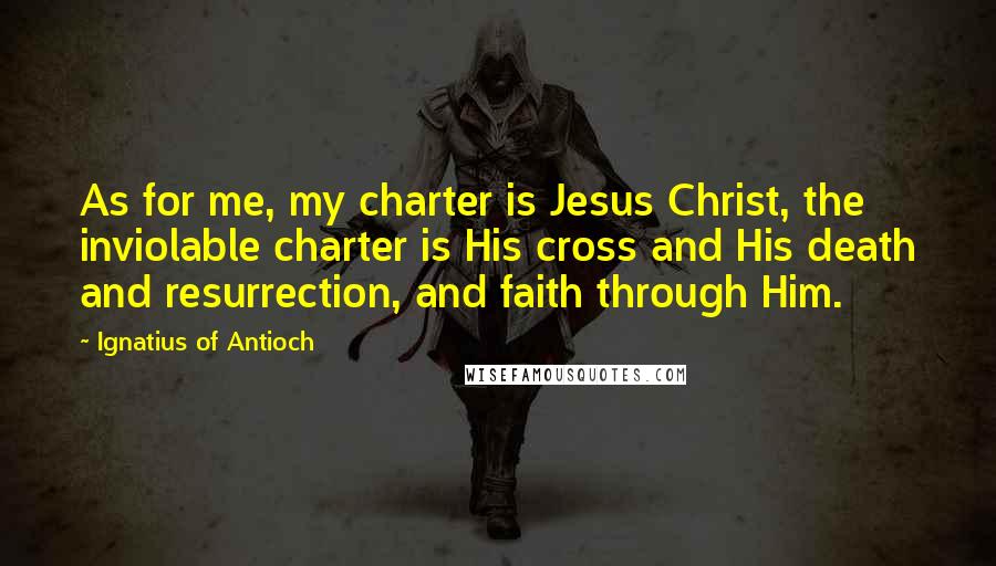 Ignatius Of Antioch Quotes: As for me, my charter is Jesus Christ, the inviolable charter is His cross and His death and resurrection, and faith through Him.