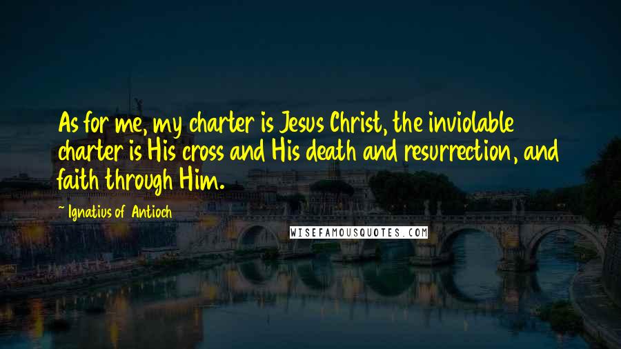 Ignatius Of Antioch Quotes: As for me, my charter is Jesus Christ, the inviolable charter is His cross and His death and resurrection, and faith through Him.