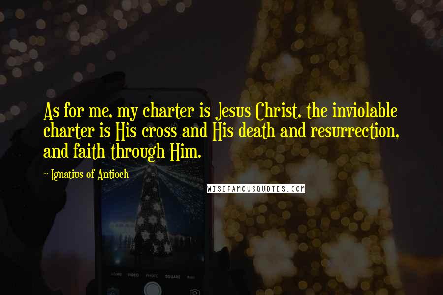 Ignatius Of Antioch Quotes: As for me, my charter is Jesus Christ, the inviolable charter is His cross and His death and resurrection, and faith through Him.