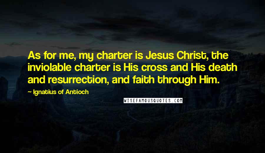 Ignatius Of Antioch Quotes: As for me, my charter is Jesus Christ, the inviolable charter is His cross and His death and resurrection, and faith through Him.