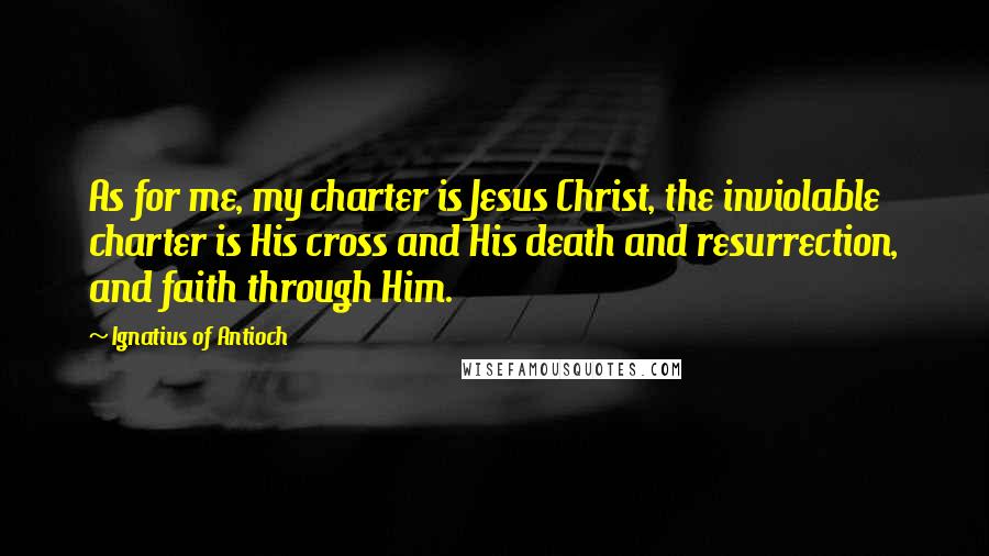 Ignatius Of Antioch Quotes: As for me, my charter is Jesus Christ, the inviolable charter is His cross and His death and resurrection, and faith through Him.