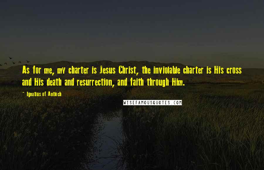 Ignatius Of Antioch Quotes: As for me, my charter is Jesus Christ, the inviolable charter is His cross and His death and resurrection, and faith through Him.