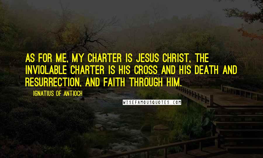 Ignatius Of Antioch Quotes: As for me, my charter is Jesus Christ, the inviolable charter is His cross and His death and resurrection, and faith through Him.