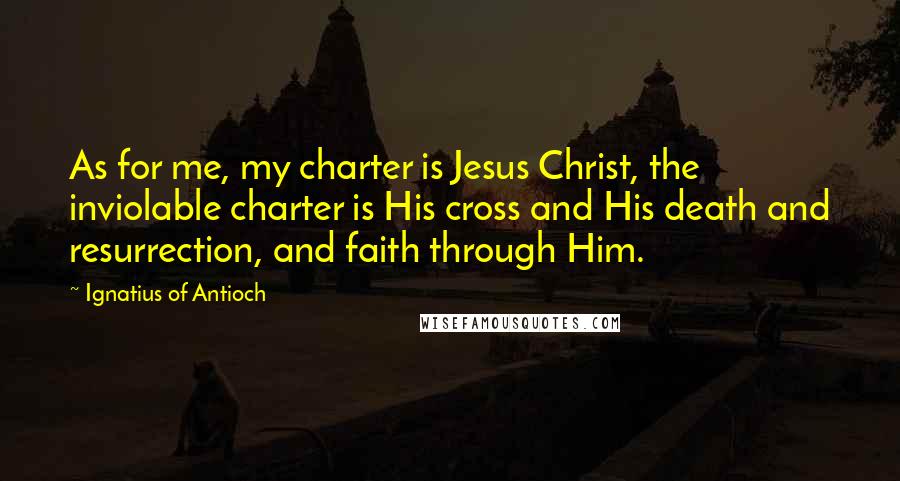 Ignatius Of Antioch Quotes: As for me, my charter is Jesus Christ, the inviolable charter is His cross and His death and resurrection, and faith through Him.