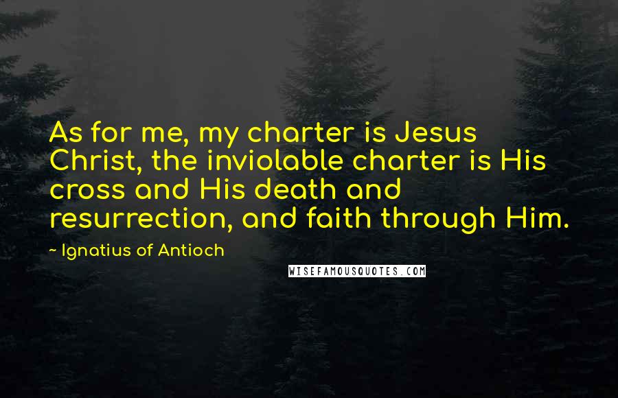 Ignatius Of Antioch Quotes: As for me, my charter is Jesus Christ, the inviolable charter is His cross and His death and resurrection, and faith through Him.