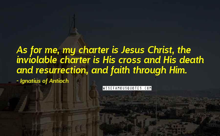 Ignatius Of Antioch Quotes: As for me, my charter is Jesus Christ, the inviolable charter is His cross and His death and resurrection, and faith through Him.