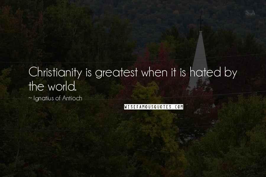 Ignatius Of Antioch Quotes: Christianity is greatest when it is hated by the world.
