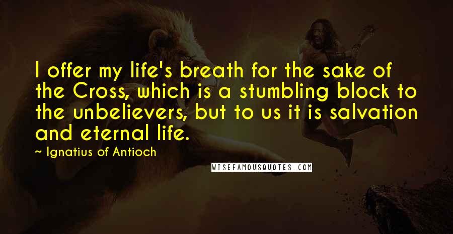 Ignatius Of Antioch Quotes: I offer my life's breath for the sake of the Cross, which is a stumbling block to the unbelievers, but to us it is salvation and eternal life.