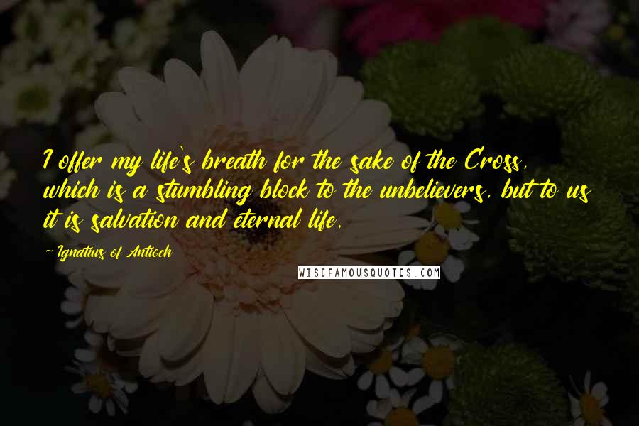 Ignatius Of Antioch Quotes: I offer my life's breath for the sake of the Cross, which is a stumbling block to the unbelievers, but to us it is salvation and eternal life.