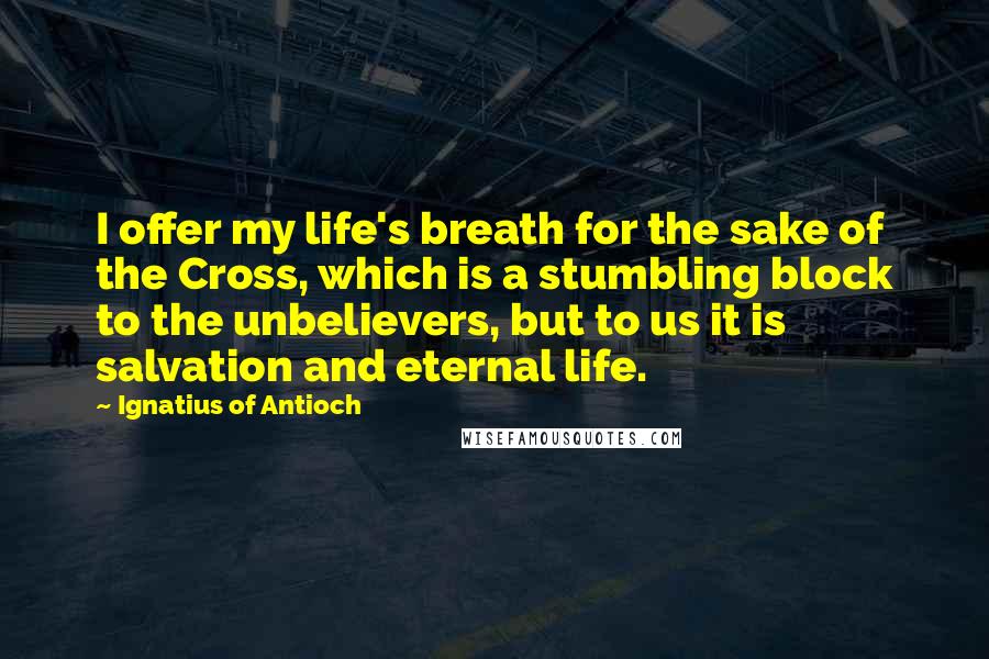 Ignatius Of Antioch Quotes: I offer my life's breath for the sake of the Cross, which is a stumbling block to the unbelievers, but to us it is salvation and eternal life.