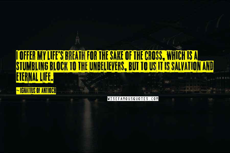 Ignatius Of Antioch Quotes: I offer my life's breath for the sake of the Cross, which is a stumbling block to the unbelievers, but to us it is salvation and eternal life.