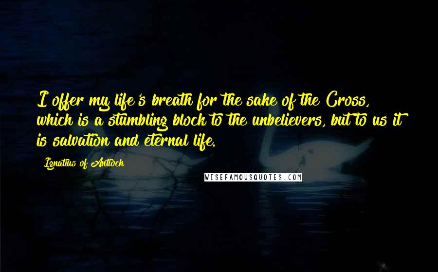 Ignatius Of Antioch Quotes: I offer my life's breath for the sake of the Cross, which is a stumbling block to the unbelievers, but to us it is salvation and eternal life.