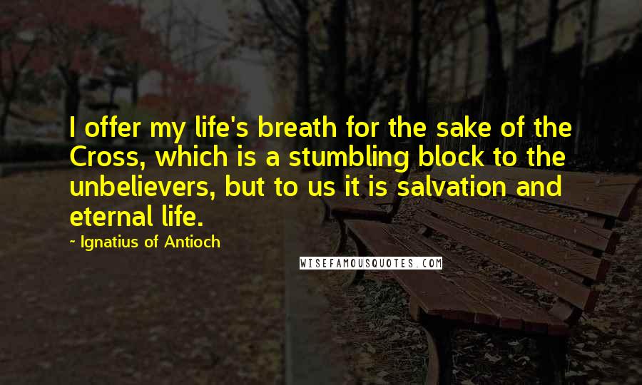 Ignatius Of Antioch Quotes: I offer my life's breath for the sake of the Cross, which is a stumbling block to the unbelievers, but to us it is salvation and eternal life.