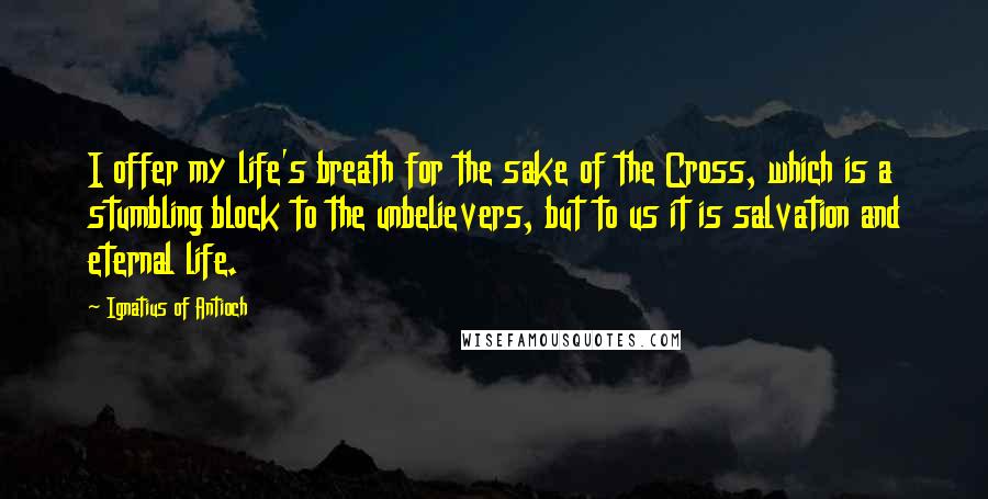 Ignatius Of Antioch Quotes: I offer my life's breath for the sake of the Cross, which is a stumbling block to the unbelievers, but to us it is salvation and eternal life.