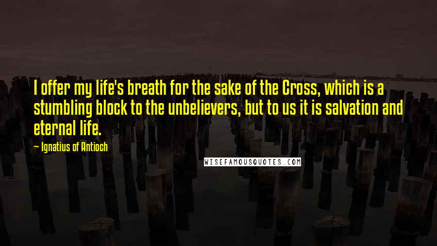 Ignatius Of Antioch Quotes: I offer my life's breath for the sake of the Cross, which is a stumbling block to the unbelievers, but to us it is salvation and eternal life.