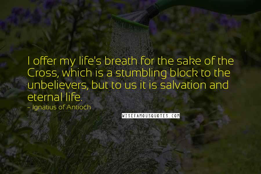 Ignatius Of Antioch Quotes: I offer my life's breath for the sake of the Cross, which is a stumbling block to the unbelievers, but to us it is salvation and eternal life.