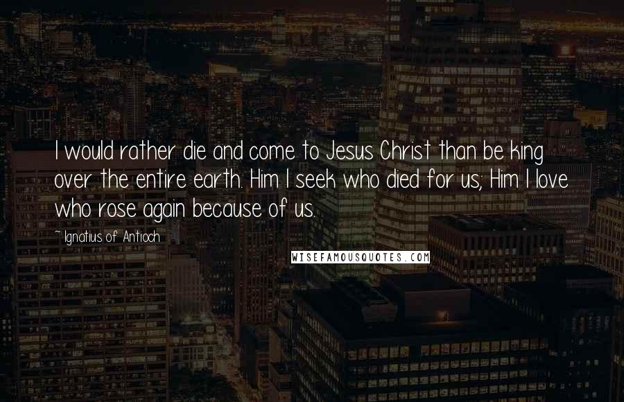 Ignatius Of Antioch Quotes: I would rather die and come to Jesus Christ than be king over the entire earth. Him I seek who died for us; Him I love who rose again because of us.