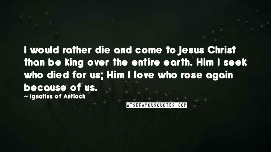 Ignatius Of Antioch Quotes: I would rather die and come to Jesus Christ than be king over the entire earth. Him I seek who died for us; Him I love who rose again because of us.