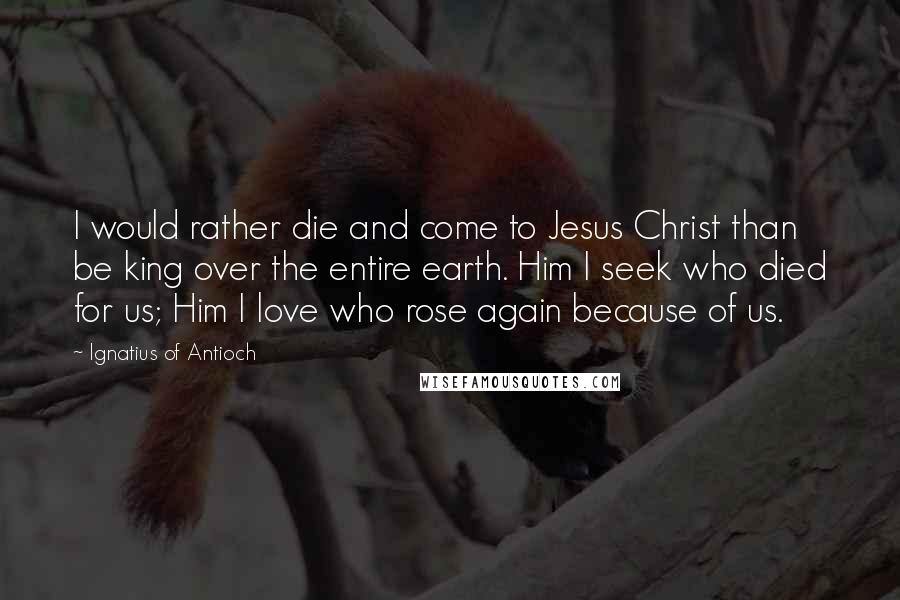 Ignatius Of Antioch Quotes: I would rather die and come to Jesus Christ than be king over the entire earth. Him I seek who died for us; Him I love who rose again because of us.