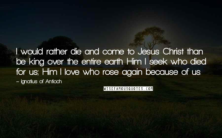 Ignatius Of Antioch Quotes: I would rather die and come to Jesus Christ than be king over the entire earth. Him I seek who died for us; Him I love who rose again because of us.