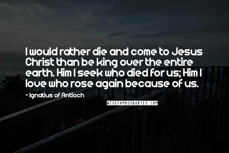 Ignatius Of Antioch Quotes: I would rather die and come to Jesus Christ than be king over the entire earth. Him I seek who died for us; Him I love who rose again because of us.