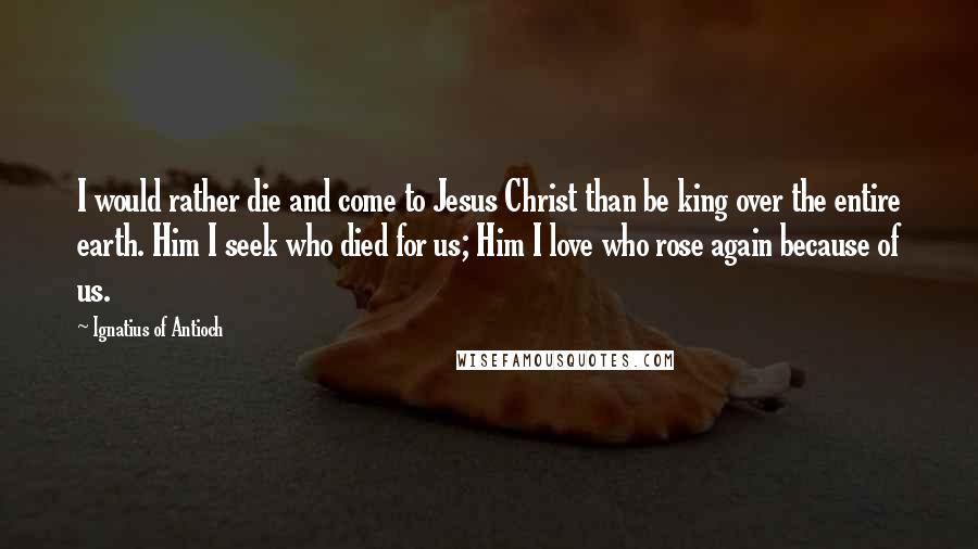 Ignatius Of Antioch Quotes: I would rather die and come to Jesus Christ than be king over the entire earth. Him I seek who died for us; Him I love who rose again because of us.