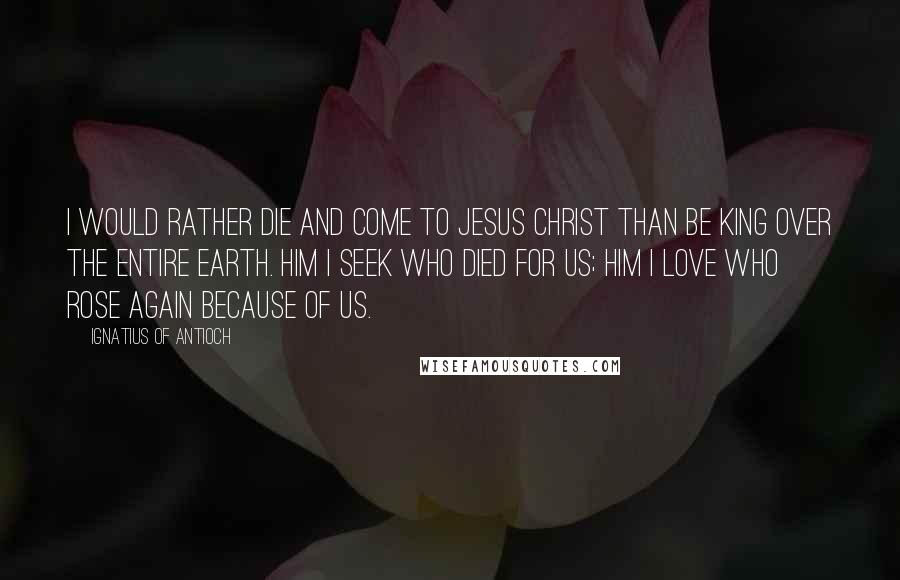 Ignatius Of Antioch Quotes: I would rather die and come to Jesus Christ than be king over the entire earth. Him I seek who died for us; Him I love who rose again because of us.