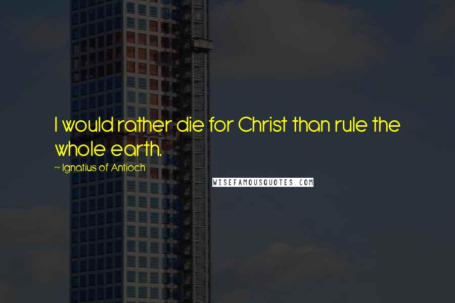 Ignatius Of Antioch Quotes: I would rather die for Christ than rule the whole earth.