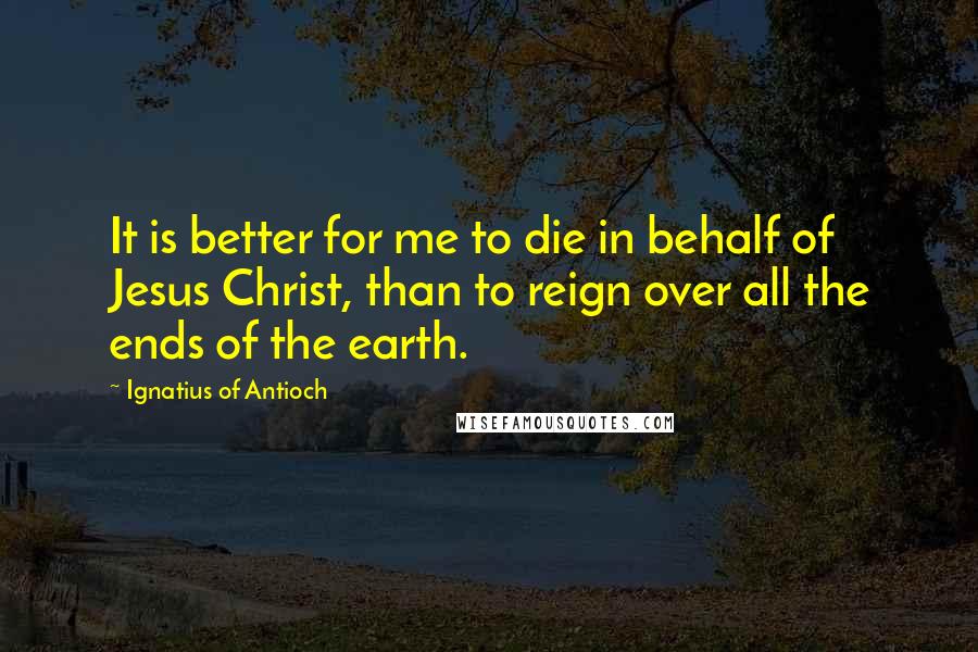 Ignatius Of Antioch Quotes: It is better for me to die in behalf of Jesus Christ, than to reign over all the ends of the earth.