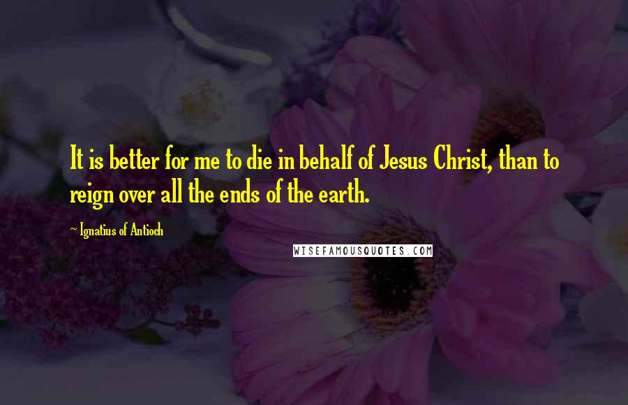 Ignatius Of Antioch Quotes: It is better for me to die in behalf of Jesus Christ, than to reign over all the ends of the earth.