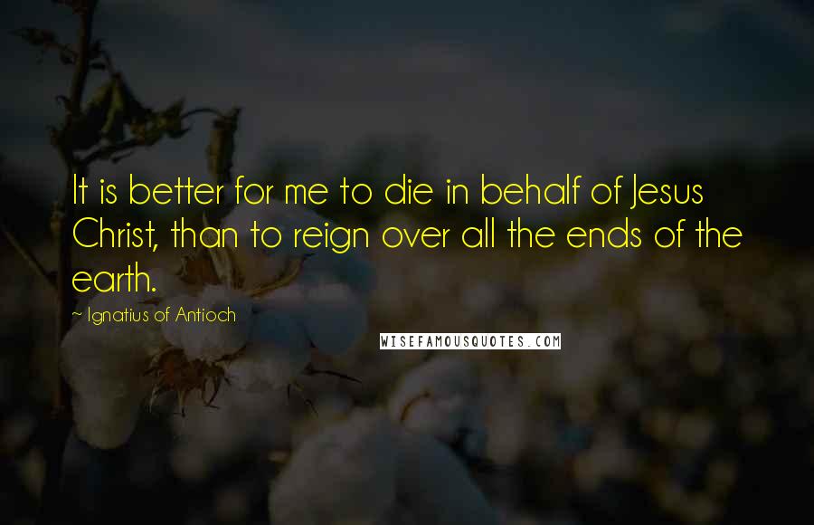 Ignatius Of Antioch Quotes: It is better for me to die in behalf of Jesus Christ, than to reign over all the ends of the earth.