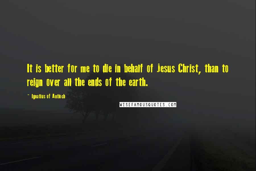 Ignatius Of Antioch Quotes: It is better for me to die in behalf of Jesus Christ, than to reign over all the ends of the earth.