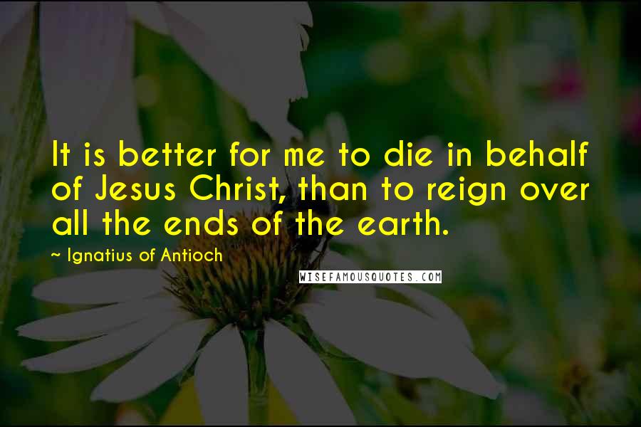 Ignatius Of Antioch Quotes: It is better for me to die in behalf of Jesus Christ, than to reign over all the ends of the earth.