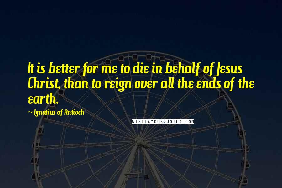 Ignatius Of Antioch Quotes: It is better for me to die in behalf of Jesus Christ, than to reign over all the ends of the earth.