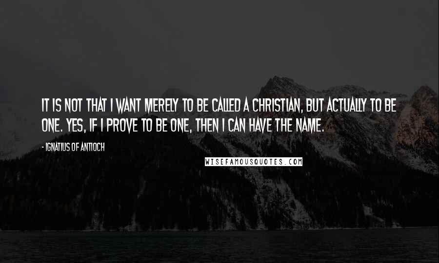 Ignatius Of Antioch Quotes: It is not that I want merely to be called a Christian, but actually to be one. Yes, if I prove to be one, then I can have the name.