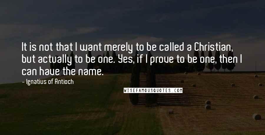 Ignatius Of Antioch Quotes: It is not that I want merely to be called a Christian, but actually to be one. Yes, if I prove to be one, then I can have the name.