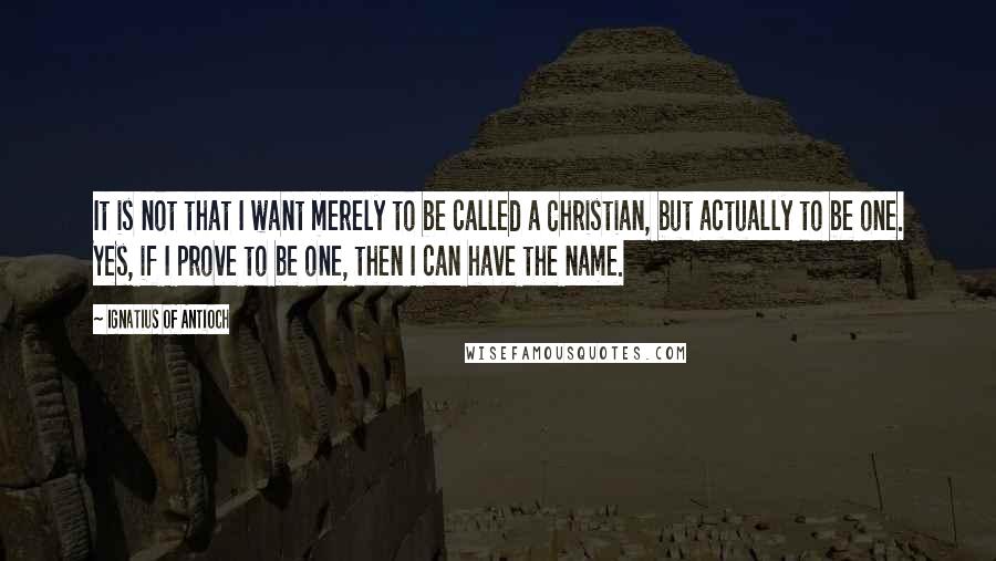 Ignatius Of Antioch Quotes: It is not that I want merely to be called a Christian, but actually to be one. Yes, if I prove to be one, then I can have the name.