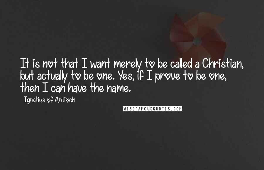 Ignatius Of Antioch Quotes: It is not that I want merely to be called a Christian, but actually to be one. Yes, if I prove to be one, then I can have the name.