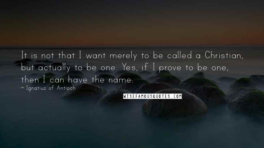 Ignatius Of Antioch Quotes: It is not that I want merely to be called a Christian, but actually to be one. Yes, if I prove to be one, then I can have the name.