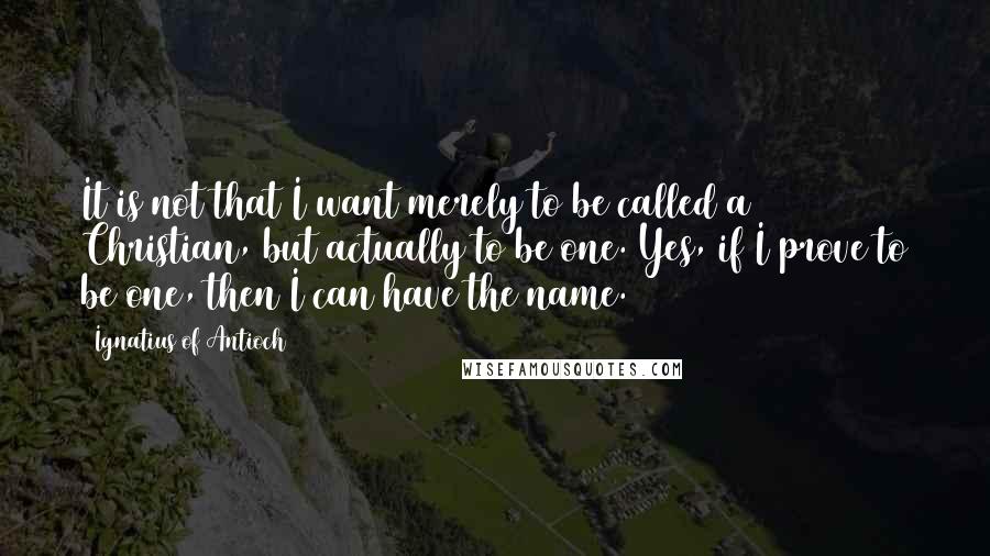 Ignatius Of Antioch Quotes: It is not that I want merely to be called a Christian, but actually to be one. Yes, if I prove to be one, then I can have the name.