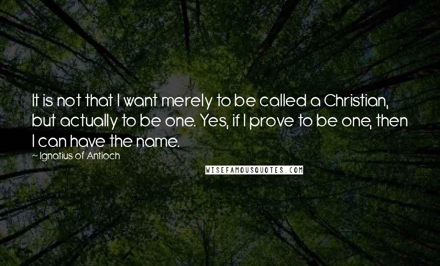 Ignatius Of Antioch Quotes: It is not that I want merely to be called a Christian, but actually to be one. Yes, if I prove to be one, then I can have the name.