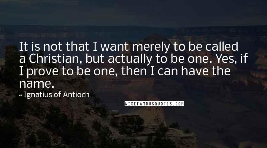 Ignatius Of Antioch Quotes: It is not that I want merely to be called a Christian, but actually to be one. Yes, if I prove to be one, then I can have the name.