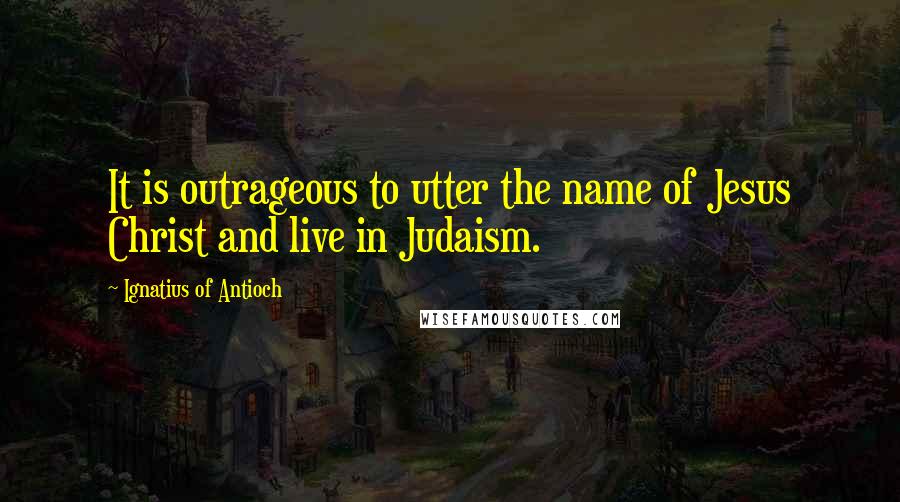 Ignatius Of Antioch Quotes: It is outrageous to utter the name of Jesus Christ and live in Judaism.