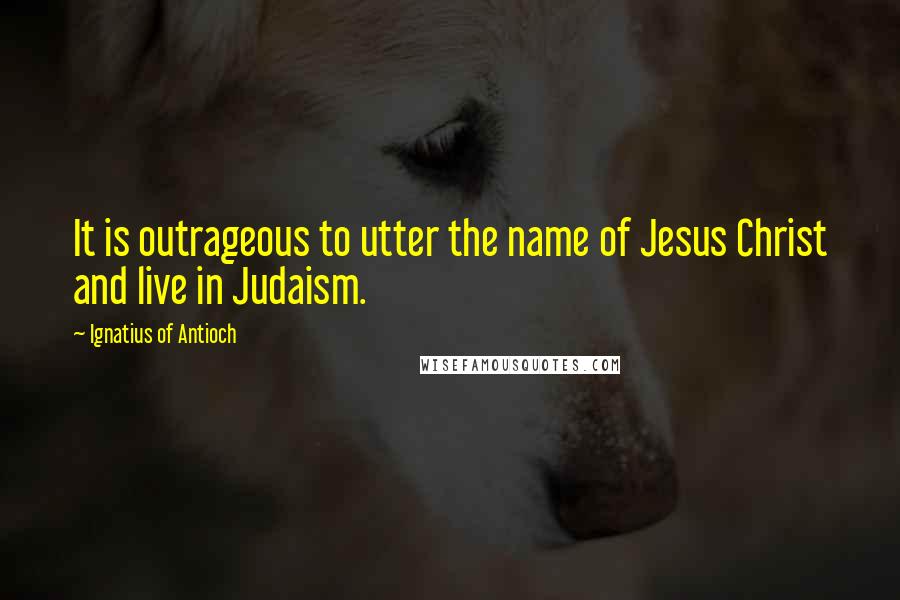 Ignatius Of Antioch Quotes: It is outrageous to utter the name of Jesus Christ and live in Judaism.