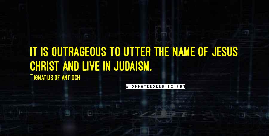 Ignatius Of Antioch Quotes: It is outrageous to utter the name of Jesus Christ and live in Judaism.